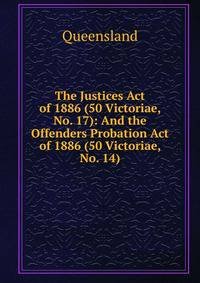 The Justices Act of 1886 (50 Victoriae, No. 17): And the Offenders Probation Act of 1886 (50 Victoriae, No. 14)