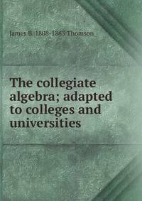 The collegiate algebra; adapted to colleges and universities
