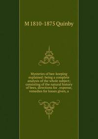 Mysteries of bee-keeping explained: being a complete analysis of the whole subject; consisting of the natural history of bees, directions for . expense, remedies for losses given, a