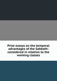 Prize essays on the temporal advantages of the Sabbath: considered in relation to the working classes