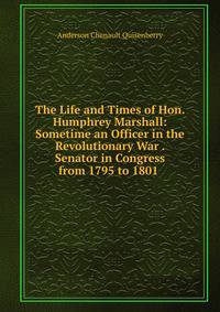 The Life and Times of Hon. Humphrey Marshall: Sometime an Officer in the Revolutionary War . Senator in Congress from 1795 to 1801 .