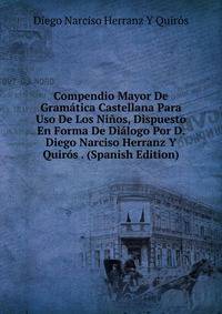 Compendio Mayor De Gramatica Castellana Para Uso De Los Ninos, Dispuesto En Forma De Dialogo Por D. Diego Narciso Herranz Y Quiros . (Spanish Edition)