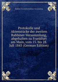 Protokolle und Aktenstucke der zweiten Rabbiner-Versammlung, abgehalten zu Frankfurt am Main, vom 15. bis 28. Juli 1845 (German Edition)
