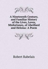 A Nineteenth Century, and Familiar History of the Lives, Loves, Misfortunes, of Abeillard and Heloisa: A Poem