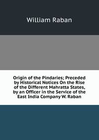 Origin of the Pindaries; Preceded by Historical Notices On the Rise of the Different Mahratta States, by an Officer in the Service of the East India Company W. Raban.