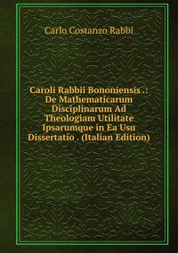 Caroli Rabbii Bononiensis .: De Mathematicarum Disciplinarum Ad Theologiam Utilitate Ipsarumque in Ea Usu Dissertatio . (Italian Edition)