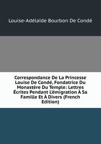 Correspondance De La Princesse Louise De Cond?, Fondatrice Du Monast?re Du Temple: Lettres ?crites Pendant L'?migration ? Sa Famille Et ? Divers (French Edition)