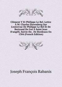 Cl?ment V Et Philippe Le Bel. Lettre ? M: Charles Daremberg Sur L'entrevue De Philippe Le Bel Et De Bertrand De Got ? Saint Jean D'ang?li, Suivie Du . De Bordeaux En 1304 (French Edition)