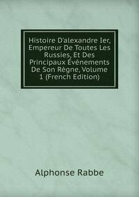 Histoire D'alexandre Ier, Empereur De Toutes Les Russies, Et Des Principaux ?v?nements De Son R?gne, Volume 1 (French Edition)