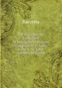 The Raccolta: Or, Collection of Indulgenced Prayers Compiled by T. Galli, Tr. by A. St. John. Authorised Transl