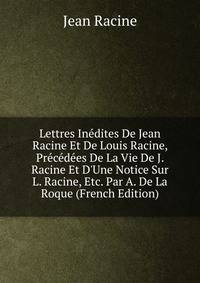 Lettres In?dites De Jean Racine Et De Louis Racine, Pr?c?d?es De La Vie De J. Racine Et D'Une Notice Sur L. Racine, Etc. Par A. De La Roque (French Edition)