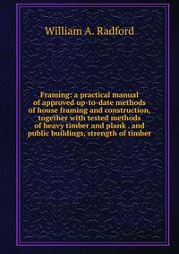 Framing: a practical manual of approved up-to-date methods of house framing and construction, together with tested methods of heavy timber and plank . and public buildings, strength of timber