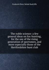 The noble science: a few general ideas on fox-hunting, for the use of the rising generation of sportsmen, and more especially those of the Hertfordshire hunt club