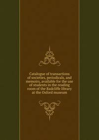 Catalogue of transactions of societies, periodicals, and memoirs, available for the use of students in the reading room of the Radcliffe library at the Oxford museum