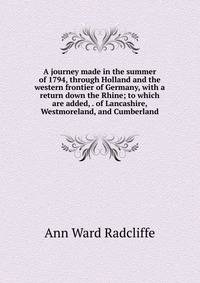 A journey made in the summer of 1794, through Holland and the western frontier of Germany, with a return down the Rhine; to which are added, . of Lancashire, Westmoreland, and Cumberland