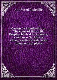 Gaston de Blondeville, or The court of Henry III. Keeping festival in Ardenne, a romance. St. Alban's Abbey, a metrical tale: with some poetical pieces
