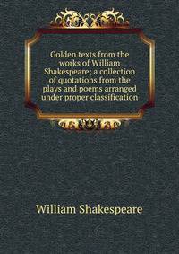 Golden texts from the works of William Shakespeare; a collection of quotations from the plays and poems arranged under proper classification