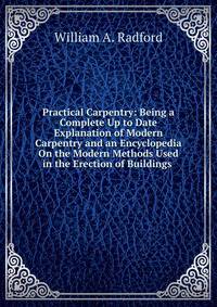 Practical Carpentry: Being a Complete Up to Date Explanation of Modern Carpentry and an Encyclopedia On the Modern Methods Used in the Erection of Buildings .