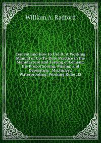 Cement and How to Use It: A Working Manual of Up-To-Date Practice in the Manufacture and Testing of Cement; the Proportioning, Mixing, and Depositing . Machinery, Waterproofing, Working Rules, Et