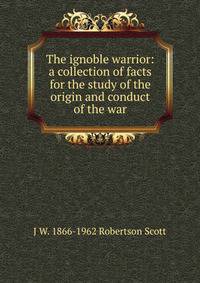 The ignoble warrior: a collection of facts for the study of the origin and conduct of the war