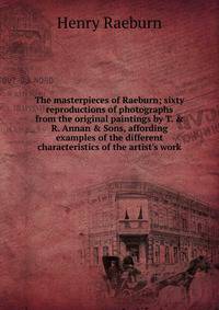 The masterpieces of Raeburn; sixty reproductions of photographs from the original paintings by T. &amp; R. Annan &amp; Sons, affording examples of the different characteristics of the artist's work