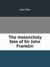The melancholy fate of Sir John Franklin and his party, as disclosed in Dr. Rae"s report; together with the despatches and letters of Captain M