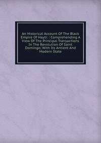 An Historical Account Of The Black Empire Of Hayti: : Comprehending A View Of The Principal Transactions In The Revolution Of Saint Domingo; With Its Antient And Modern State.