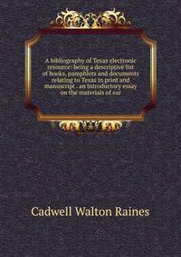 A bibliography of Texas electronic resource: being a descriptive list of books, pamphlets and documents relating to Texas in print and manuscript . an introductory essay on the materials of ear