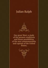 Our great West; a study of the present conditions and future possibilities of the new commonwealths and capitals of the United States;