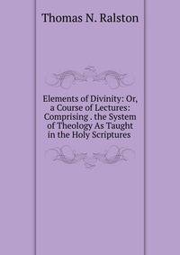 Elements of Divinity: Or, a Course of Lectures: Comprising . the System of Theology As Taught in the Holy Scriptures .