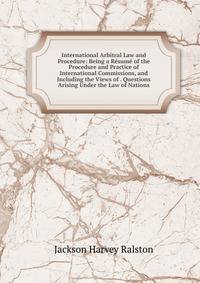 International Arbitral Law and Procedure: Being a Resume of the Procedure and Practice of International Commissions, and Including the Views of . Questions Arising Under the Law of Nations
