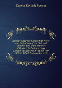 Ramsay's Appeals Cases: With Notes and Definitions of the Civil and Criminal Law of the Province of Quebec, Including a Large Number of Decisions in . of the Year 1887. to Which Is Appended a Lis
