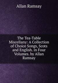 The Tea-Table Miscellany: A Collection of Choice Songs, Scots and English. in Four Volumes. by Allan Ramsay