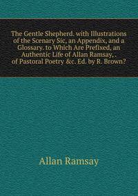 The Gentle Shepherd. with Illustrations of the Scenary Sic, an Appendix, and a Glossary. to Which Are Prefixed, an Authentic Life of Allan Ramsay, . of Pastoral Poetry &amp;c. Ed. by R. Brown?.