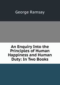 An Enquiry Into the Principles of Human Happiness and Human Duty: In Two Books