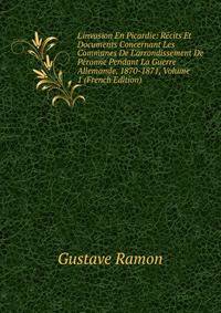 L'invasion En Picardie: R?cits Et Documents Concernant Les Communes De L'arrondissement De P?ronne Pendant La Guerre Allemande, 1870-1871, Volume 1 (French Edition)