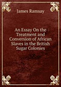 An Essay On the Treatment and Conversion of African Slaves in the British Sugar Colonies