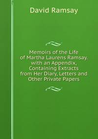 Memoirs of the Life of Martha Laurens Ramsay. with an Appendix, Containing Extracts from Her Diary, Letters and Other Private Papers