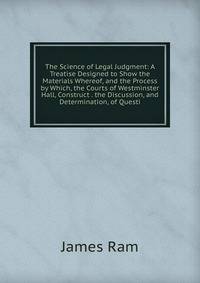 The Science of Legal Judgment: A Treatise Designed to Show the Materials Whereof, and the Process by Which, the Courts of Westminster Hall, Construct . the Discussion, and Determination, of Questi