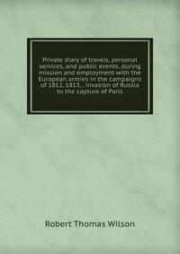 Private diary of travels, personal services, and public events, during mission and employment with the European armies in the campaigns of 1812, 1813, . invasion of Russia to the capture of Paris