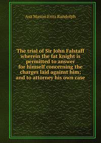 The trial of Sir John Falstaff wherein the fat knight is permitted to answer for himself concerning the charges laid against him; and to attorney his own case