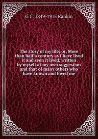 The story of my life; or, More than half a century as I have lived it and seen it lived, written by myself at my own suggestion and that of many others who have known and loved me