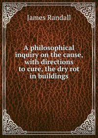 A philosophical inquiry on the cause, with directions to cure, the dry rot in buildings