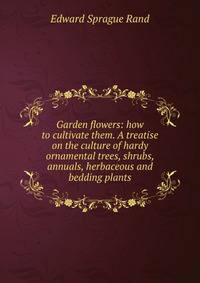 Garden flowers: how to cultivate them. A treatise on the culture of hardy ornamental trees, shrubs, annuals, herbaceous and bedding plants