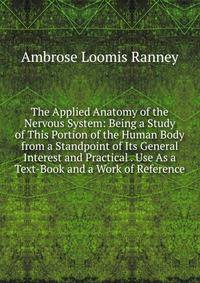 The Applied Anatomy of the Nervous System: Being a Study of This Portion of the Human Body from a Standpoint of Its General Interest and Practical . Use As a Text-Book and a Work of Reference