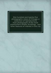 One hundred and twenty-five photographic views of Chicago; a collection of reproductions from photographs of the most promininent streets, buildings, . and other features of interest in the city