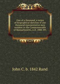 One of a thousand, a series of biographical sketches of one thousand representative men resident in the Commonwealth of Massachusetts, A.D. 1888-'89;