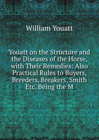 Youatt on the Structure and the Diseases of the Horse, with Their Remedies: Also Practical Rules to Buyers, Breeders, Breakers, Smith Etc. Being the M