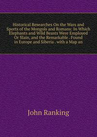 Historical Researches On the Wars and Sports of the Mongols and Romans: In Which Elephants and Wild Beasts Were Employed Or Slain, and the Remarkable . Found in Europe and Siberia . with a Map an