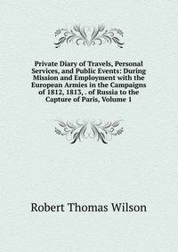 Private Diary of Travels, Personal Services, and Public Events: During Mission and Employment with the European Armies in the Campaigns of 1812, 1813, . of Russia to the Capture of Paris, Volume 1